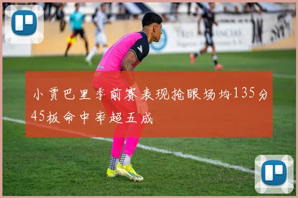 小贾巴里季前赛表现抢眼场均135分45板命中率超五成
