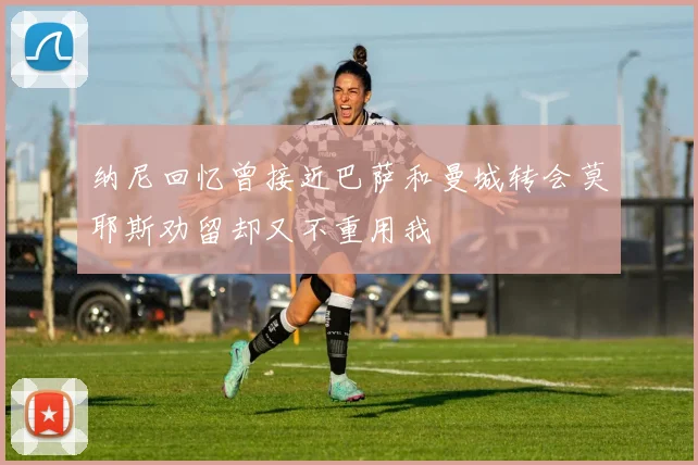 纳尼回忆曾接近巴萨和曼城转会莫耶斯劝留却又不重用我