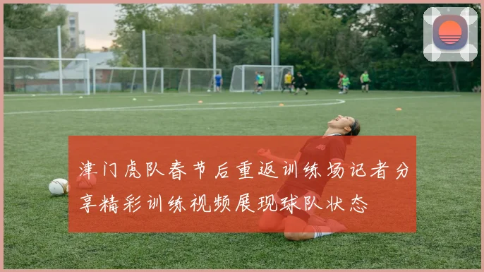 津门虎队春节后重返训练场记者分享精彩训练视频展现球队状态