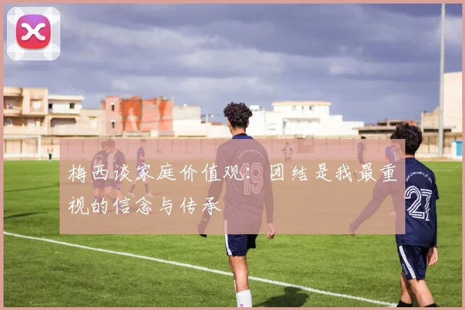 梅西谈家庭价值观：团结是我最重视的信念与传承