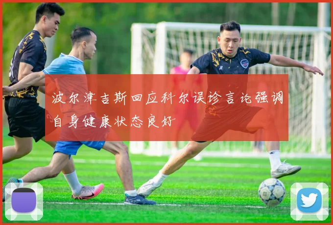 波尔津吉斯回应科尔误诊言论强调自身健康状态良好