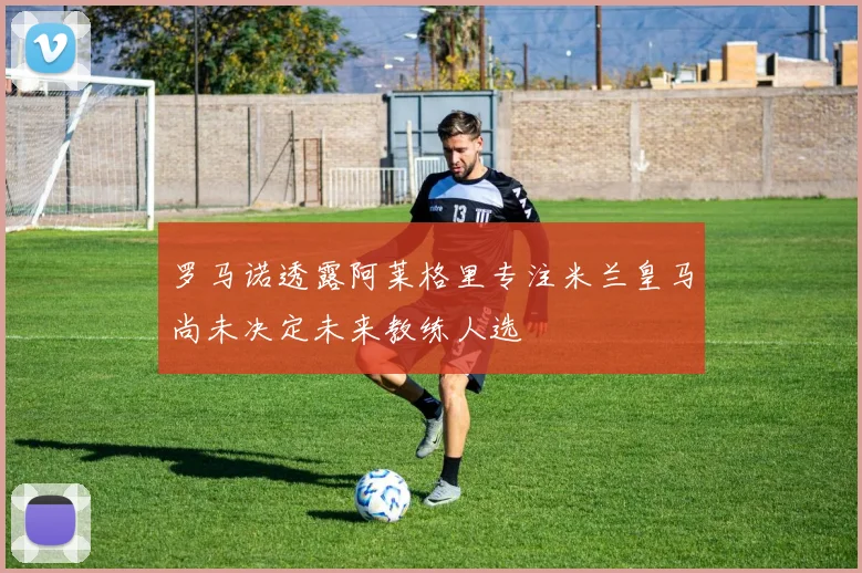 罗马诺透露阿莱格里专注米兰皇马尚未决定未来教练人选