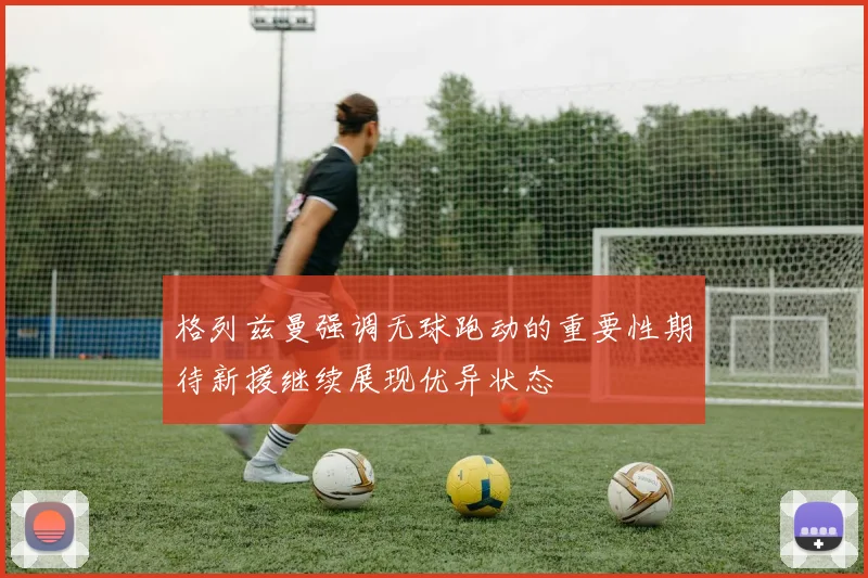 格列兹曼强调无球跑动的重要性期待新援继续展现优异状态