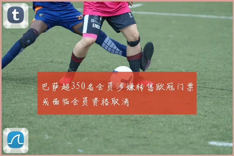 巴萨超350名会员涉嫌转售欧冠门票或面临会员资格取消