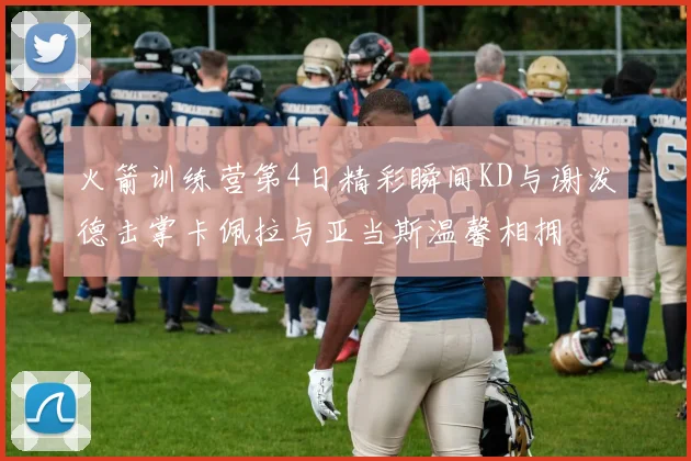 火箭训练营第4日精彩瞬间KD与谢泼德击掌卡佩拉与亚当斯温馨相拥