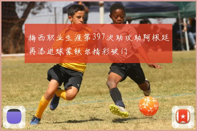 梅西职业生涯第397次助攻助阿根廷再添进球蒙铁尔精彩破门