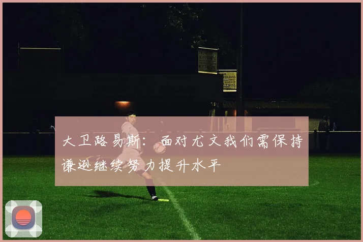 大卫路易斯：面对尤文我们需保持谦逊继续努力提升水平