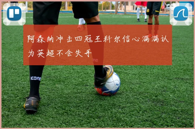 阿森纳冲击四冠王科尔信心满满认为英超不会失手