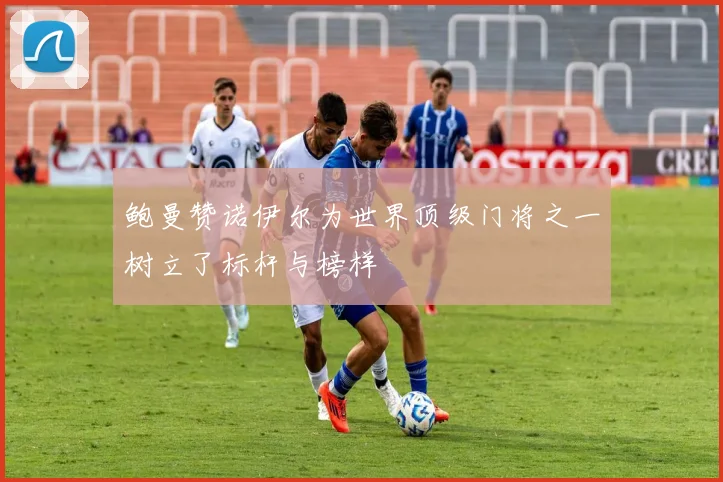 鲍曼赞诺伊尔为世界顶级门将之一树立了标杆与榜样