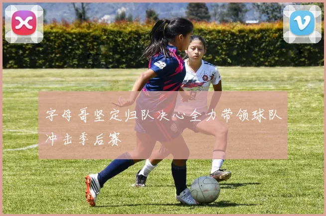 字母哥坚定归队决心全力带领球队冲击季后赛