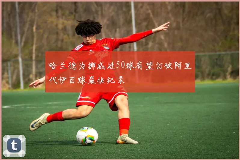 哈兰德为挪威进50球有望打破阿里代伊百球最快纪录