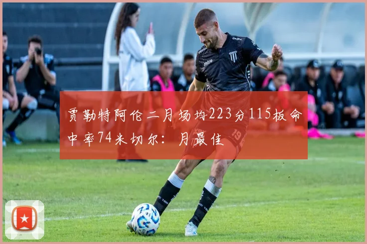 贾勒特阿伦二月场均223分115板命中率74米切尔：月最佳