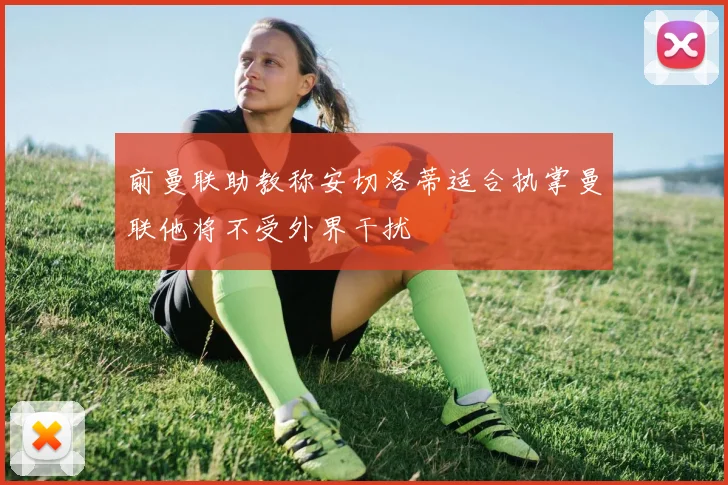 前曼联助教称安切洛蒂适合执掌曼联他将不受外界干扰