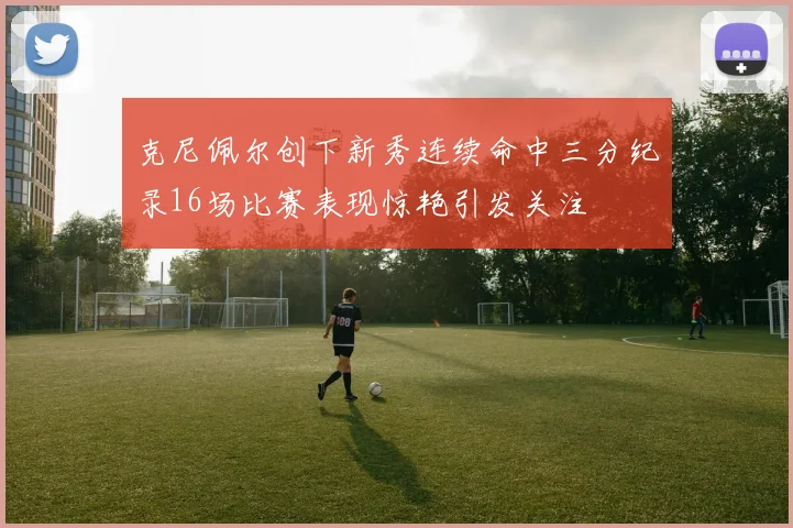 克尼佩尔创下新秀连续命中三分纪录16场比赛表现惊艳引发关注