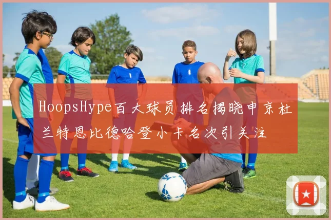 HoopsHype百大球员排名揭晓申京杜兰特恩比德哈登小卡名次引关注