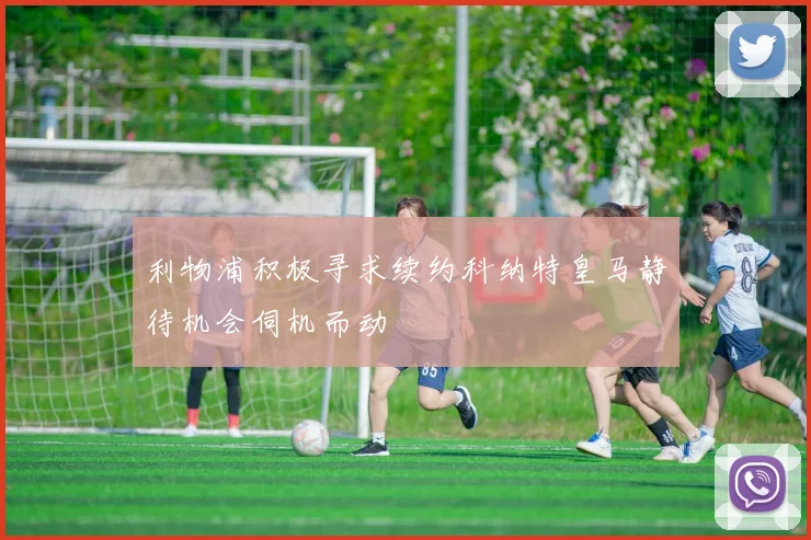 利物浦积极寻求续约科纳特皇马静待机会伺机而动