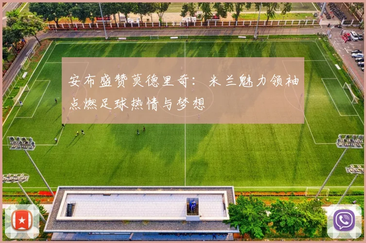 安布盛赞莫德里奇：米兰魅力领袖点燃足球热情与梦想