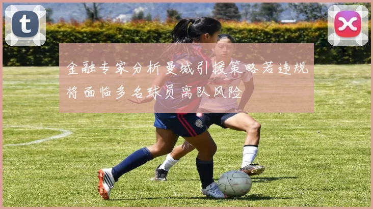 金融专家分析曼城引援策略若违规将面临多名球员离队风险