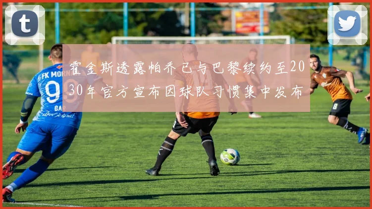 霍金斯透露帕乔已与巴黎续约至2030年官方宣布因球队习惯集中发布
