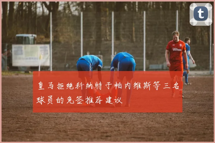 皇马拒绝科纳特于帕内维斯等三名球员的免签推荐建议