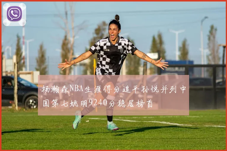 杨瀚森NBA生涯得分追平孙悦并列中国第七姚明9240分稳居榜首